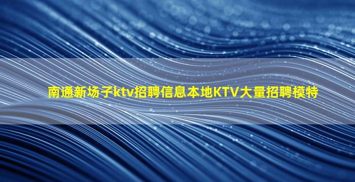 南通新场子ktv招聘信息本地KTV大量招聘模特